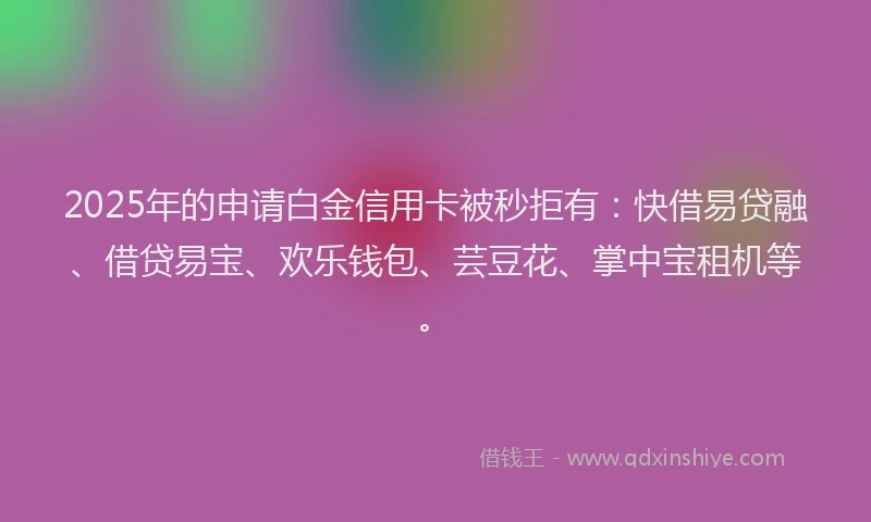 2025年的申请白金信用卡被秒拒有：快借易贷融、借贷易宝、欢乐钱包、芸豆花、掌中宝租机等。