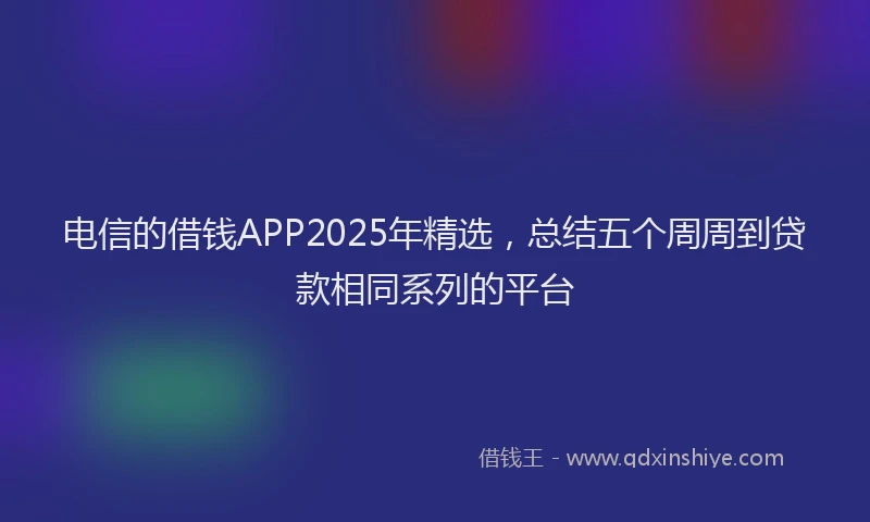 电信的借钱APP2025年精选，总结五个周周到贷款相同系列的平台
