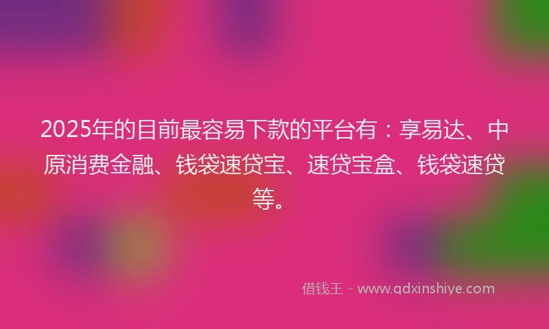 2025年的目前最容易下款的平台有：享易达、中原消费金融、钱袋速贷宝、速贷宝盒、钱袋速贷等。