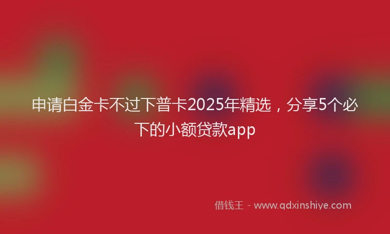 申请白金卡不过下普卡2025年精选，分享5个必下的小额贷款app