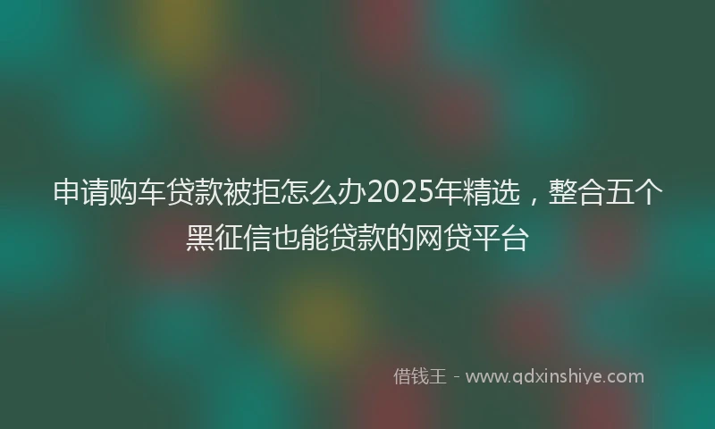 申请购车贷款被拒怎么办2025年精选，整合五个黑征信也能贷款的网贷平台