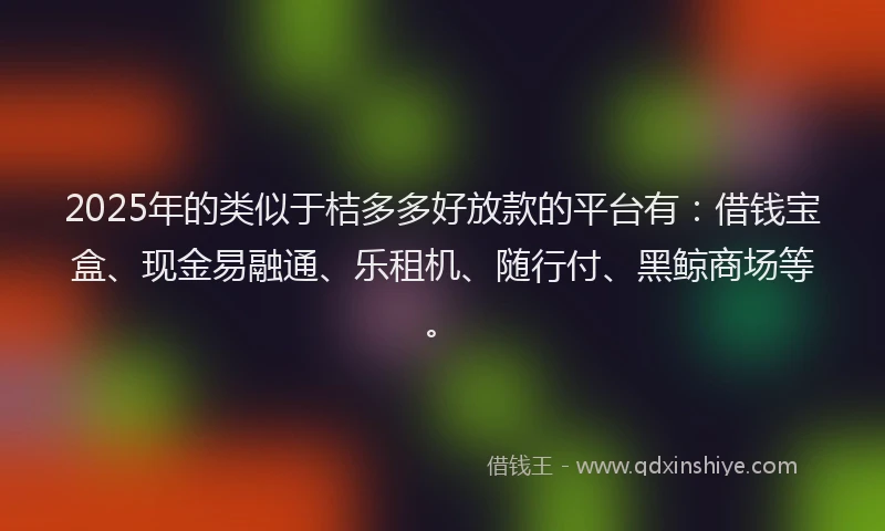 2025年的类似于桔多多好放款的平台有：借钱宝盒、现金易融通、乐租机、随行付、黑鲸商场等。