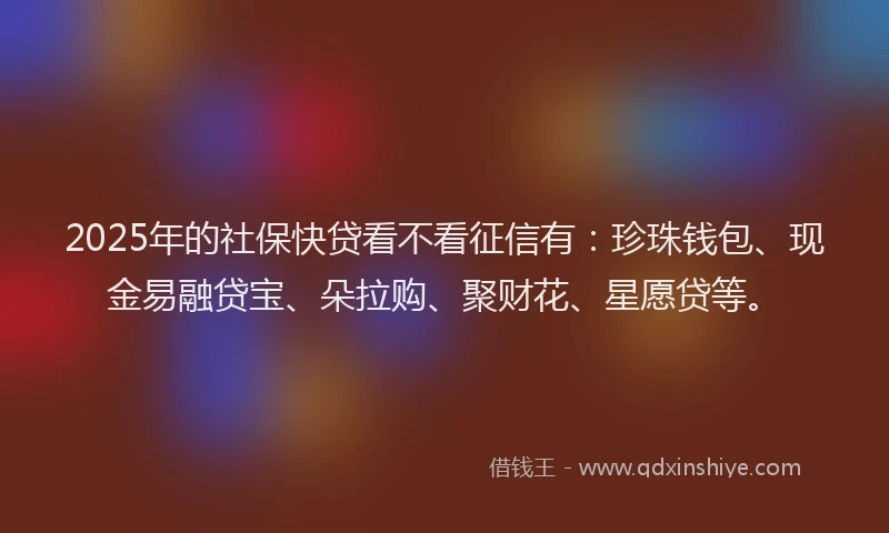 2025年的社保快贷看不看征信有：珍珠钱包、现金易融贷宝、朵拉购、聚财花、星愿贷等。