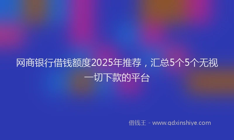 网商银行借钱额度2025年推荐，汇总5个5个无视一切下款的平台