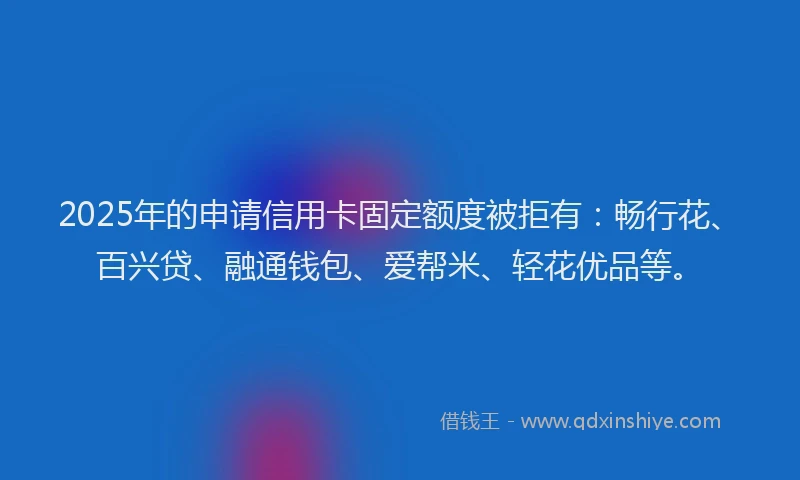 2025年的申请信用卡固定额度被拒有：畅行花、百兴贷、融通钱包、爱帮米、轻花优品等。