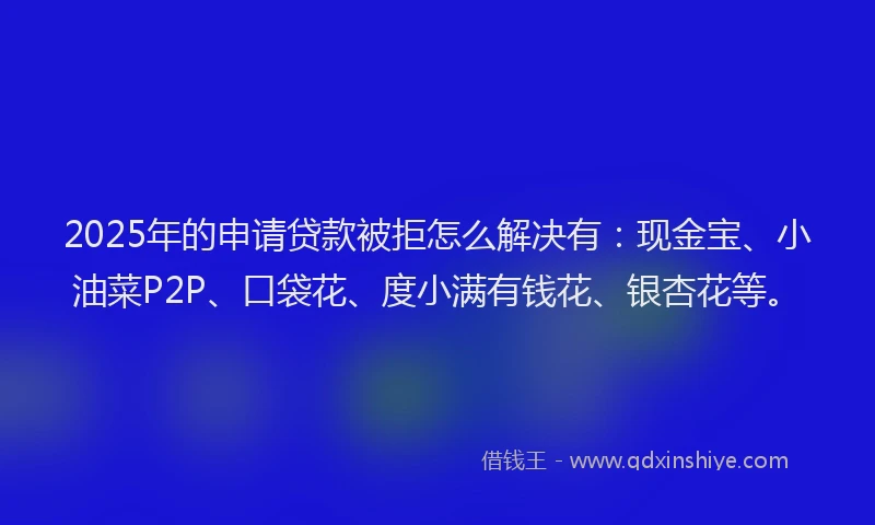 2025年的申请贷款被拒怎么解决有：现金宝、小油菜P2P、口袋花、度小满有钱花、银杏花等。