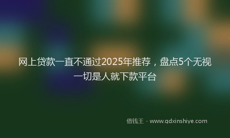 网上贷款一直不通过2025年推荐，盘点5个无视一切是人就下款平台
