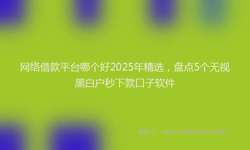 网络借款平台哪个好2025年精选，盘点5个无视黑白户秒下款口子软件