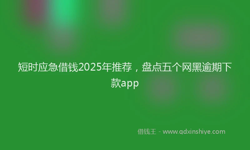 短时应急借钱2025年推荐，盘点五个网黑逾期下款app