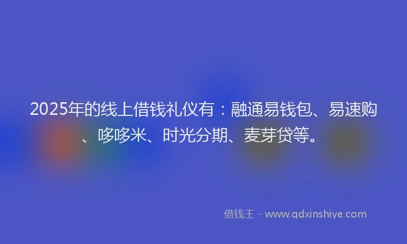 2025年的线上借钱礼仪有：融通易钱包、易速购、哆哆米、时光分期、麦芽贷等。