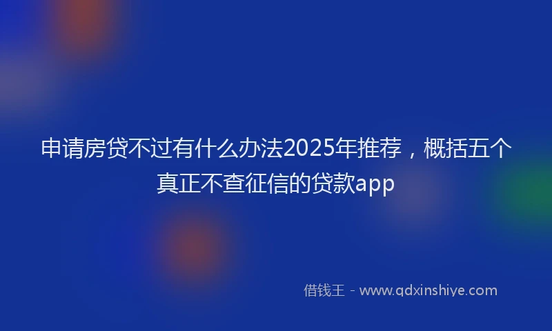 申请房贷不过有什么办法2025年推荐，概括五个真正不查征信的贷款app