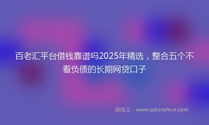百老汇平台借钱靠谱吗2025年精选，整合五个不看负债的长期网贷口子
