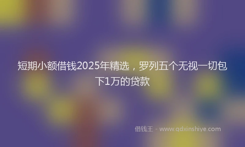 短期小额借钱2025年精选，罗列五个无视一切包下1万的贷款