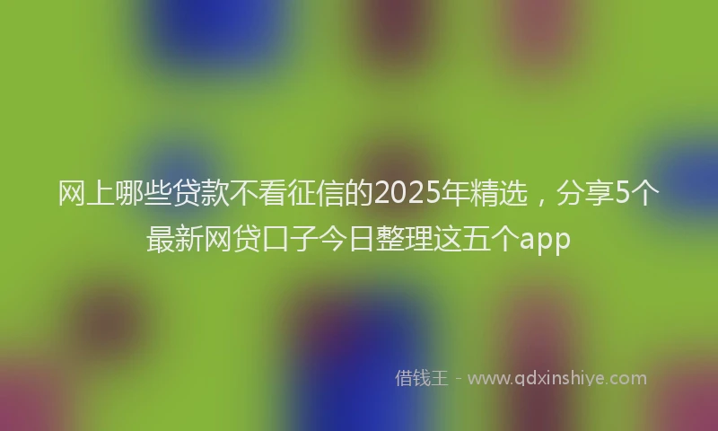 网上哪些贷款不看征信的2025年精选，分享5个最新网贷口子今日整理这五个app