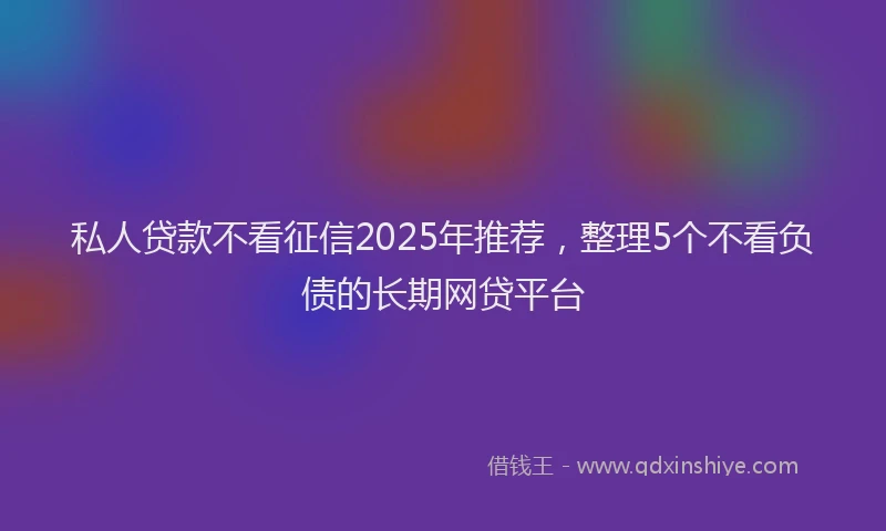 私人贷款不看征信2025年推荐，整理5个不看负债的长期网贷平台