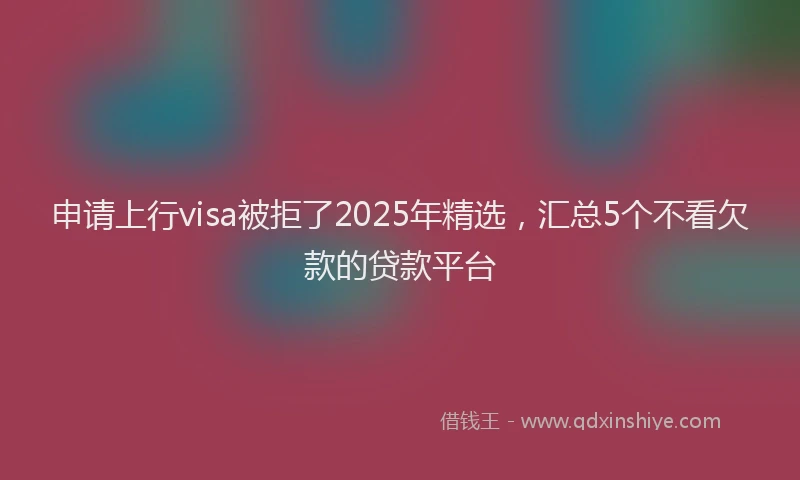 申请上行visa被拒了2025年精选，汇总5个不看欠款的贷款平台