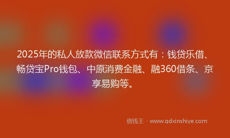 2025年的私人放款微信联系方式有：钱贷乐借、畅贷宝Pro钱包、中原消费金融、融360借条、京享易购等。