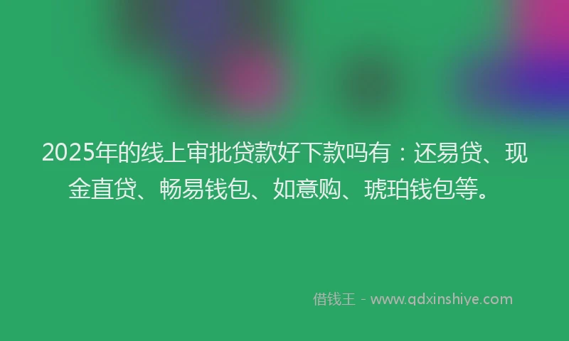 2025年的线上审批贷款好下款吗有：还易贷、现金直贷、畅易钱包、如意购、琥珀钱包等。