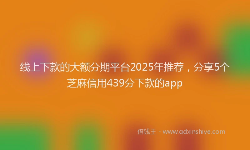 线上下款的大额分期平台2025年推荐，分享5个芝麻信用439分下款的app