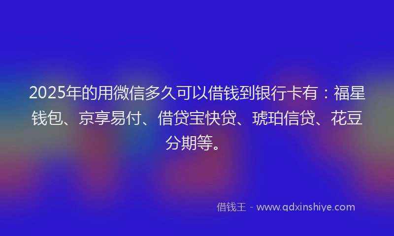 2025年的用微信多久可以借钱到银行卡有：福星钱包、京享易付、借贷宝快贷、琥珀信贷、花豆分期等。