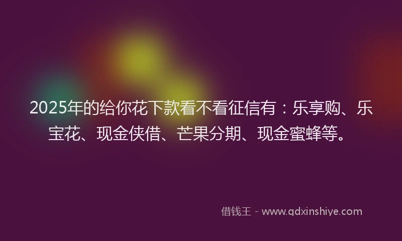 2025年的给你花下款看不看征信有：乐享购、乐宝花、现金侠借、芒果分期、现金蜜蜂等。
