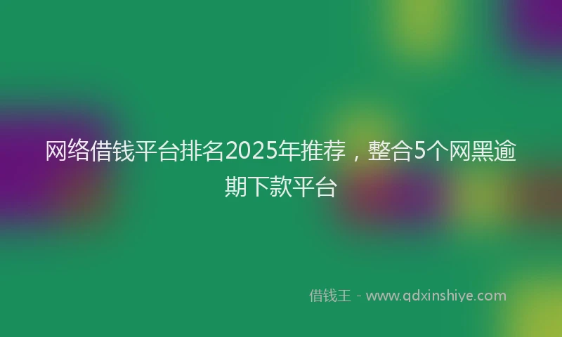 网络借钱平台排名2025年推荐，整合5个网黑逾期下款平台