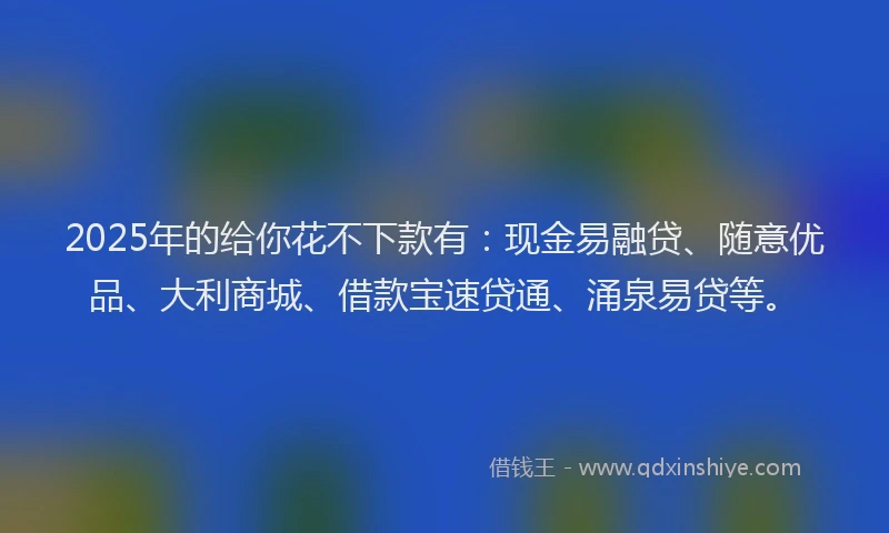 2025年的给你花不下款有：现金易融贷、随意优品、大利商城、借款宝速贷通、涌泉易贷等。