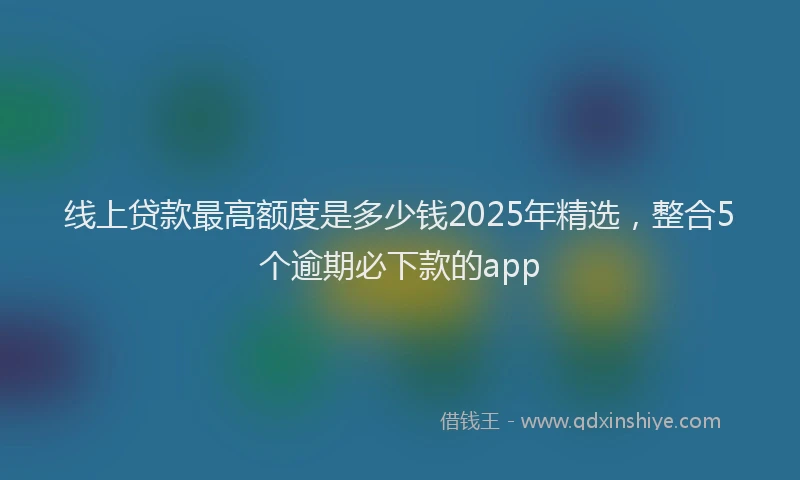 线上贷款最高额度是多少钱2025年精选，整合5个逾期必下款的app