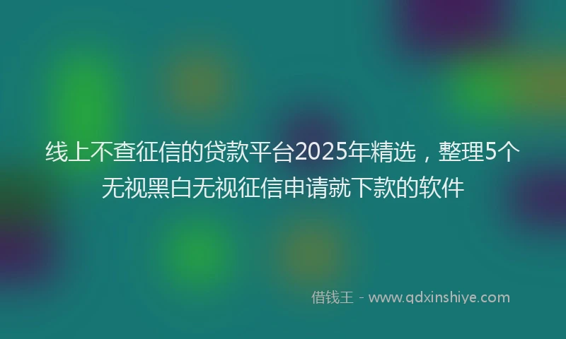 线上不查征信的贷款平台2025年精选，整理5个无视黑白无视征信申请就下款的软件