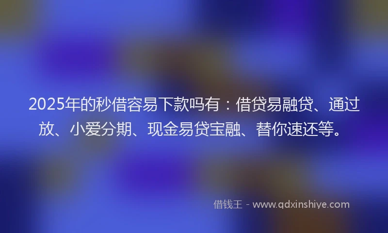 2025年的秒借容易下款吗有：借贷易融贷、通过放、小爱分期、现金易贷宝融、替你速还等。