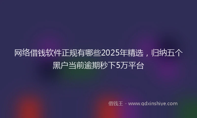 网络借钱软件正规有哪些2025年精选，归纳五个黑户当前逾期秒下5万平台