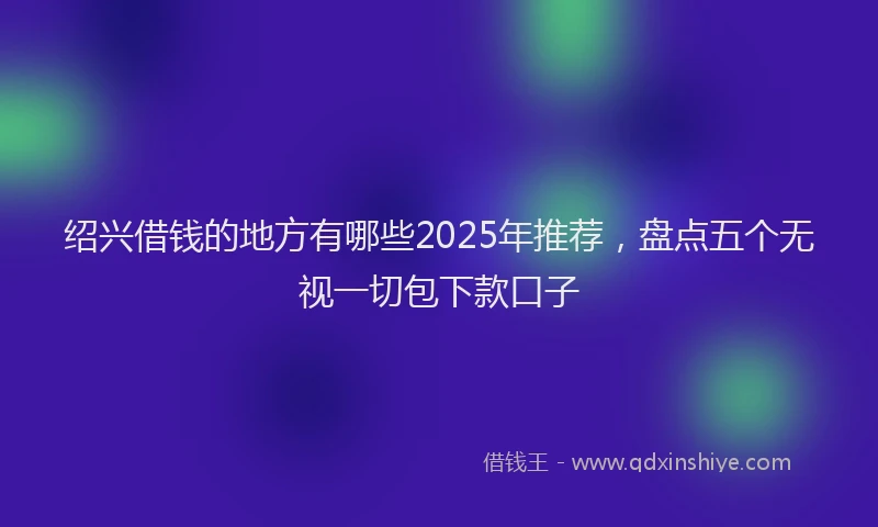 绍兴借钱的地方有哪些2025年推荐，盘点五个无视一切包下款口子