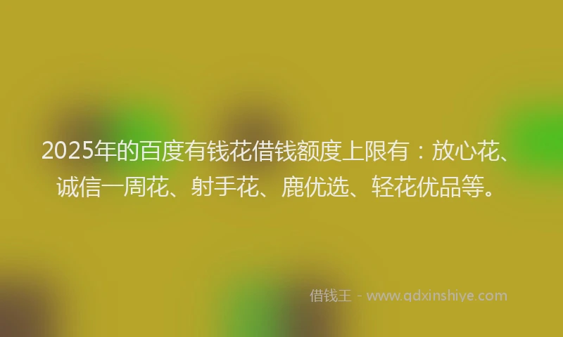 2025年的百度有钱花借钱额度上限有：放心花、诚信一周花、射手花、鹿优选、轻花优品等。