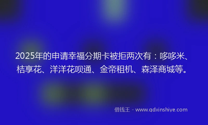 2025年的申请幸福分期卡被拒两次有：哆哆米、桔享花、洋洋花呗通、金帝租机、森泽商城等。