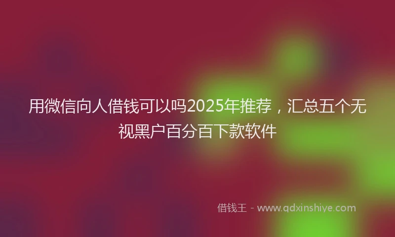 用微信向人借钱可以吗2025年推荐，汇总五个无视黑户百分百下款软件