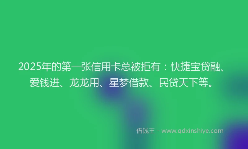 2025年的第一张信用卡总被拒有：快捷宝贷融、爱钱进、龙龙用、星梦借款、民贷天下等。