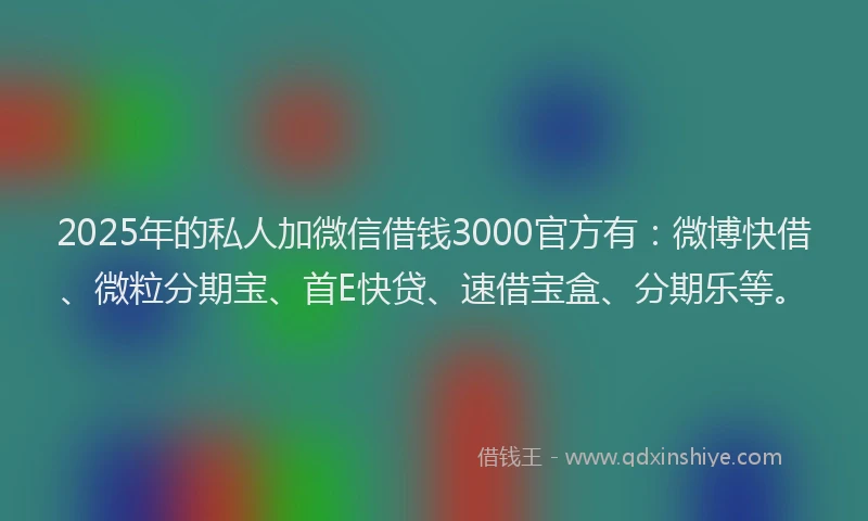 2025年的私人加微信借钱3000官方有：微博快借、微粒分期宝、首E快贷、速借宝盒、分期乐等。