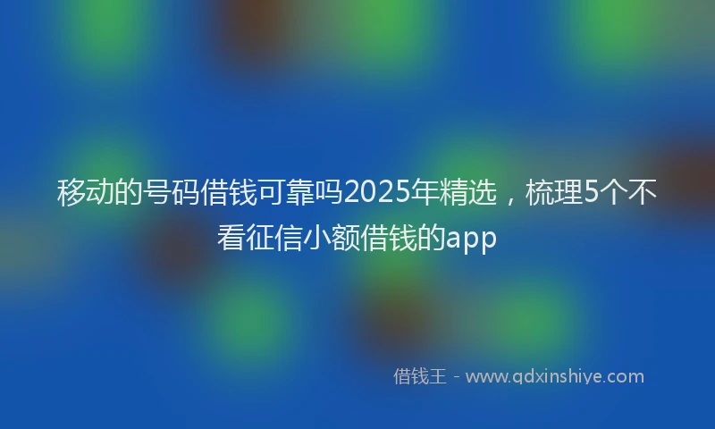 移动的号码借钱可靠吗2025年精选，梳理5个不看征信小额借钱的app