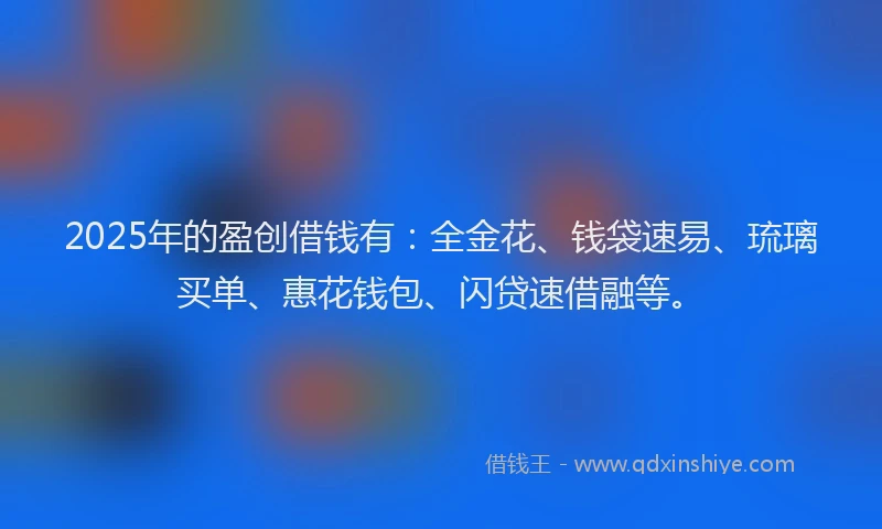 2025年的盈创借钱有：全金花、钱袋速易、琉璃买单、惠花钱包、闪贷速借融等。