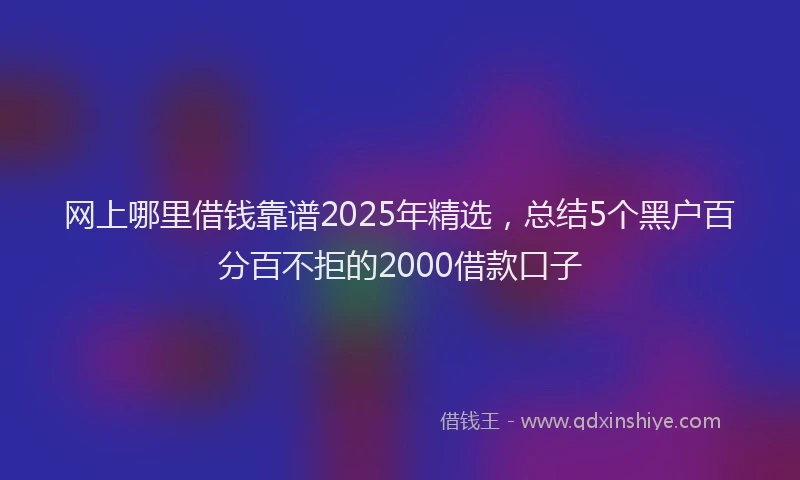 网上哪里借钱靠谱2025年精选，总结5个黑户百分百不拒的2000借款口子
