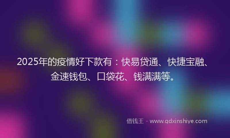 2025年的疫情好下款有：快易贷通、快捷宝融、金速钱包、口袋花、钱满满等。