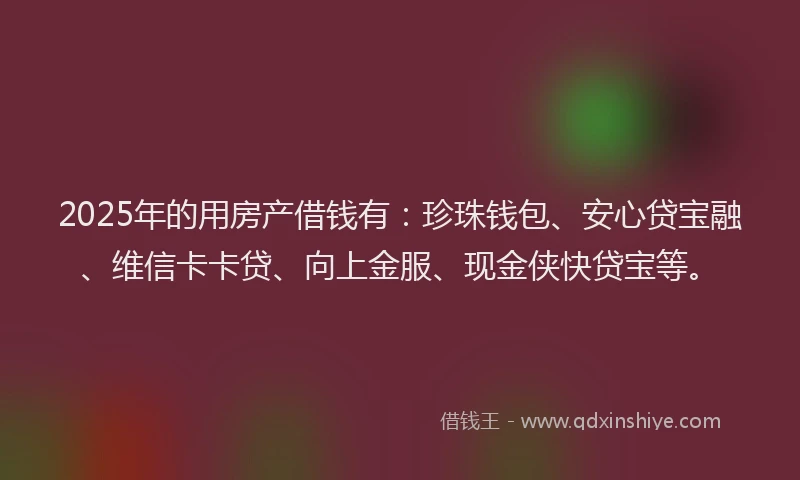 2025年的用房产借钱有：珍珠钱包、安心贷宝融、维信卡卡贷、向上金服、现金侠快贷宝等。