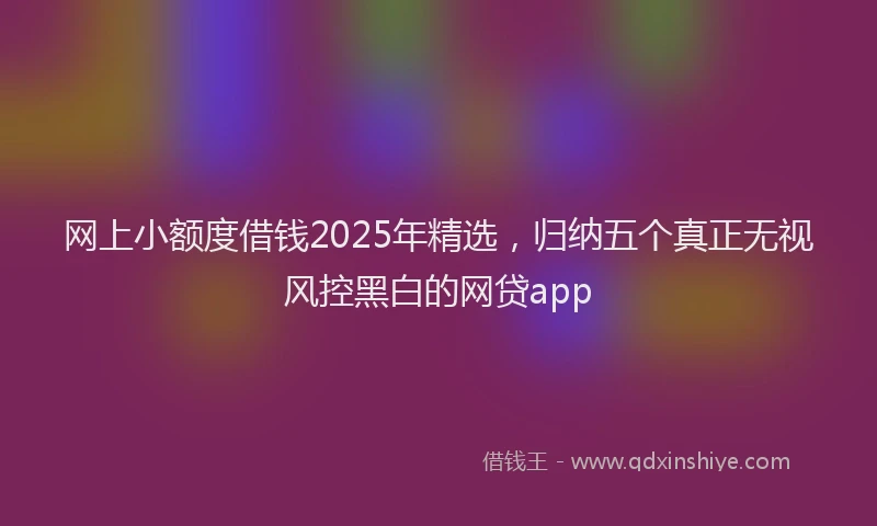 网上小额度借钱2025年精选，归纳五个真正无视风控黑白的网贷app