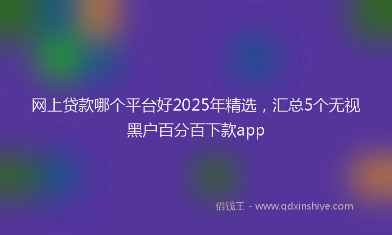 网上贷款哪个平台好2025年精选，汇总5个无视黑户百分百下款app