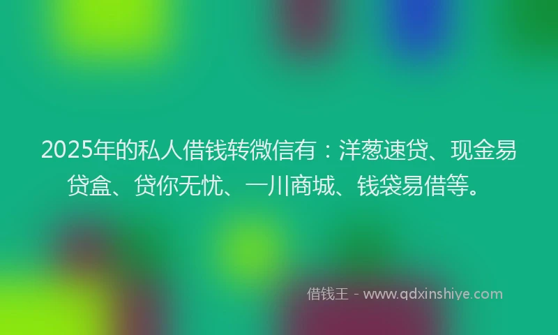 2025年的私人借钱转微信有：洋葱速贷、现金易贷盒、贷你无忧、一川商城、钱袋易借等。