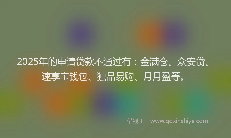 2025年的申请贷款不通过有：金满仓、众安贷、速享宝钱包、独品易购、月月盈等。