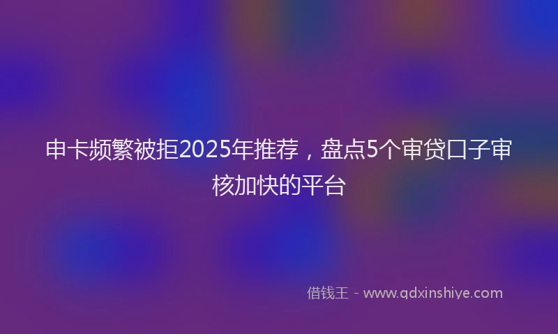 申卡频繁被拒2025年推荐，盘点5个审贷口子审核加快的平台