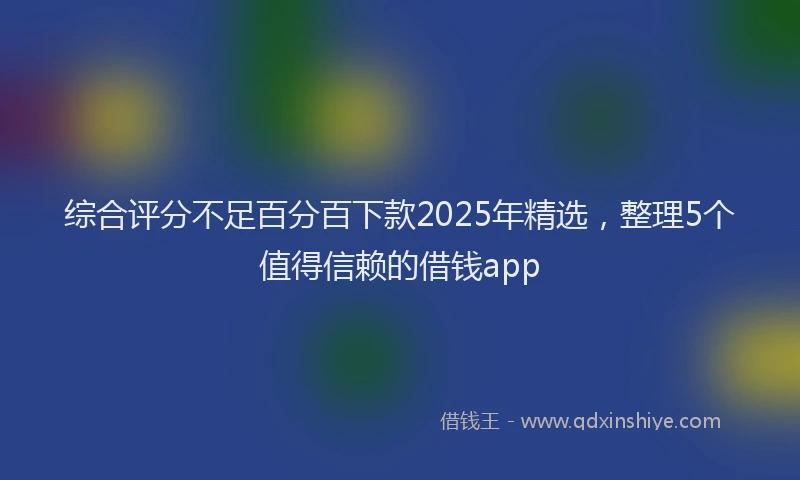 综合评分不足百分百下款2025年精选，整理5个值得信赖的借钱app