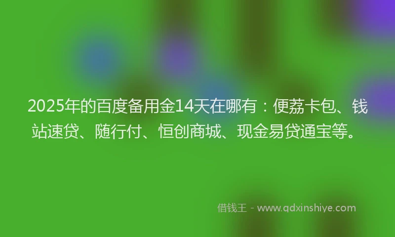 2025年的百度备用金14天在哪有：便荔卡包、钱站速贷、随行付、恒创商城、现金易贷通宝等。