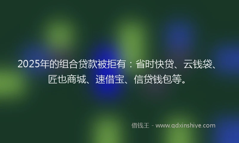 2025年的组合贷款被拒有：省时快贷、云钱袋、匠也商城、速借宝、信贷钱包等。